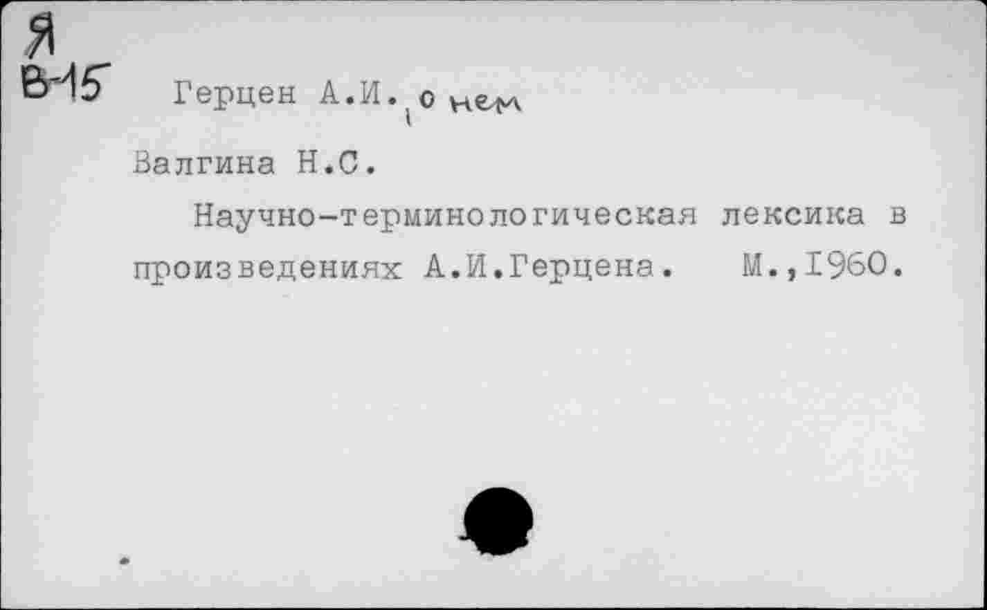 ﻿я
ВИ5' Герцен А.
Валгина Н.С.
Научно-терминологическая лексика в произведениях А.И.Герцена.	М.,1960.